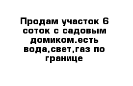 Продам участок 6 соток с садовым домиком.есть вода,свет,газ по границе